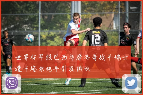 世界杯早报巴西与摩洛哥战平瑞士遭卡塔尔绝平引发热议