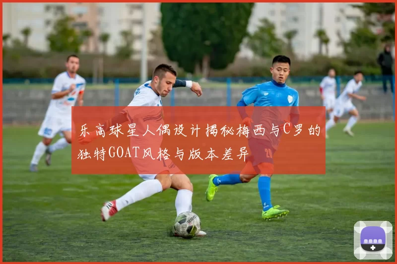 乐高球星人偶设计揭秘梅西与C罗的独特GOAT风格与版本差异