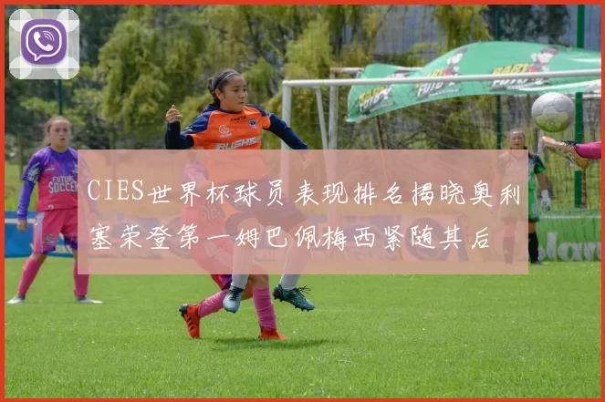 CIES世界杯球员表现排名揭晓奥利塞荣登第一姆巴佩梅西紧随其后