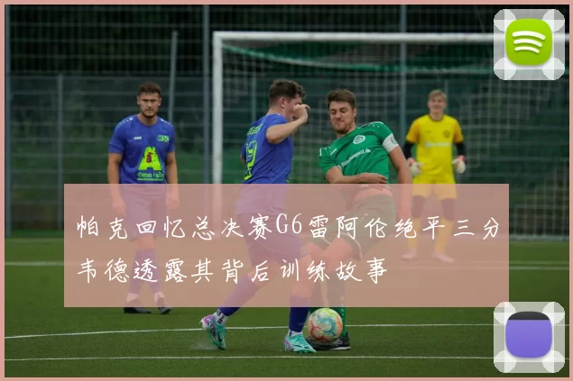 帕克回忆总决赛G6雷阿伦绝平三分韦德透露其背后训练故事
