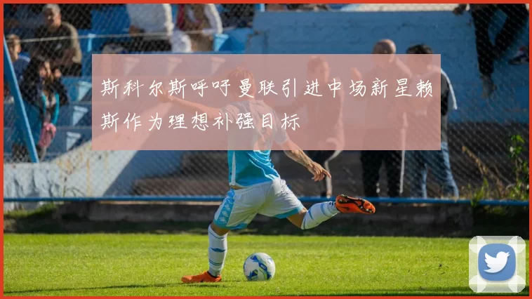 斯科尔斯呼吁曼联引进中场新星赖斯作为理想补强目标