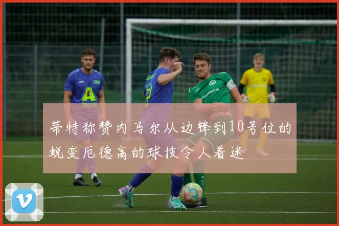 蒂特称赞内马尔从边锋到10号位的蜕变厄德高的球技令人着迷
