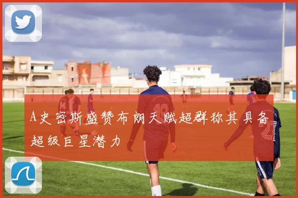 A史密斯盛赞布朗天赋超群称其具备超级巨星潜力