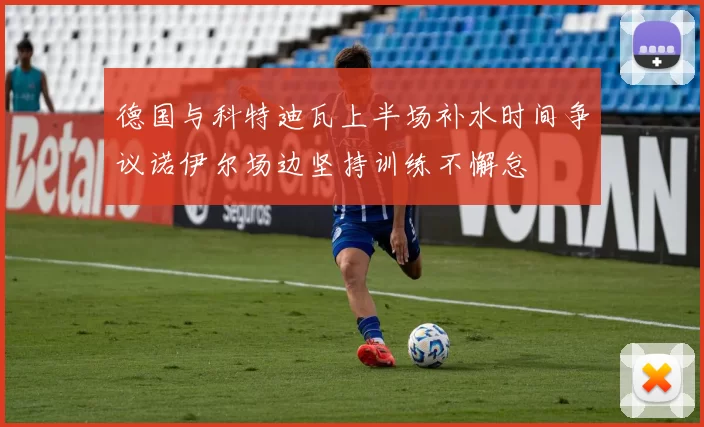 德国与科特迪瓦上半场补水时间争议诺伊尔场边坚持训练不懈怠