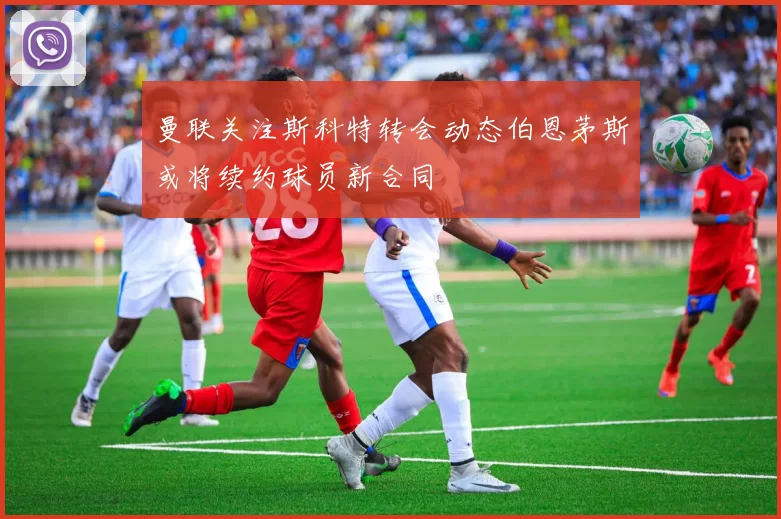 曼联关注斯科特转会动态伯恩茅斯或将续约球员新合同