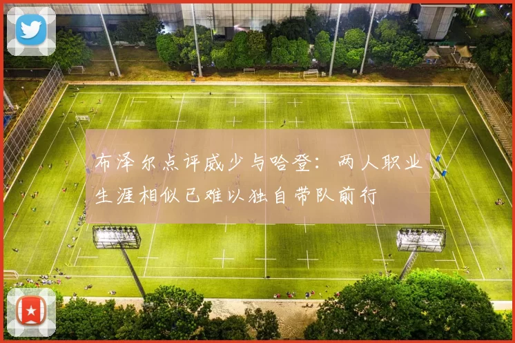 布泽尔点评威少与哈登：两人职业生涯相似已难以独自带队前行