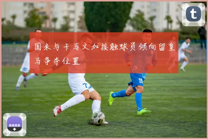 国米与卡马文加接触球员倾向留皇马争夺位置