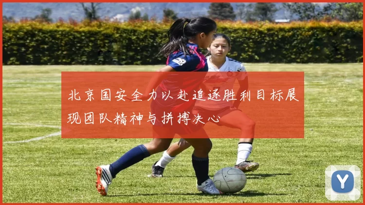 北京国安全力以赴追逐胜利目标展现团队精神与拼搏决心