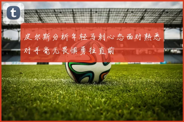 皮尔斯分析年轻马刺心态面对熟悉对手毫无畏惧勇往直前