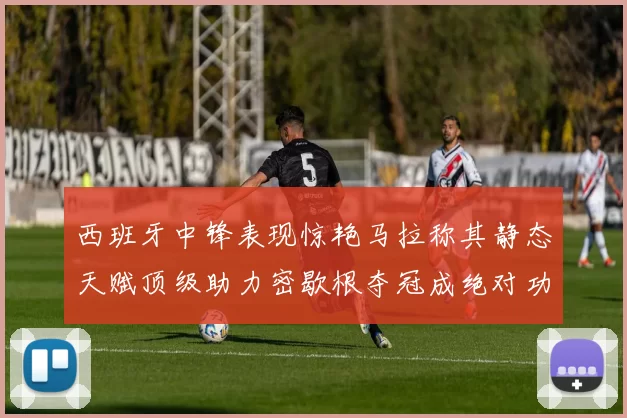 西班牙中锋表现惊艳马拉称其静态天赋顶级助力密歇根夺冠成绝对功臣