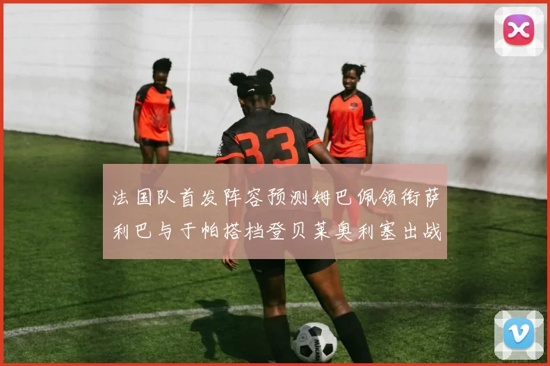 法国队首发阵容预测姆巴佩领衔萨利巴与于帕搭档登贝莱奥利塞出战