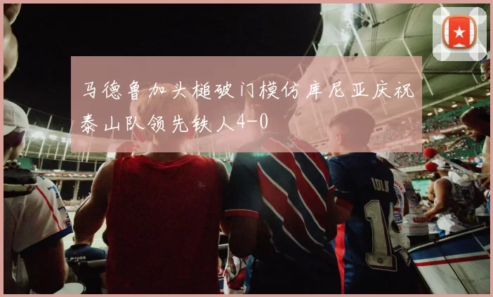 马德鲁加头槌破门模仿库尼亚庆祝泰山队领先铁人4-0