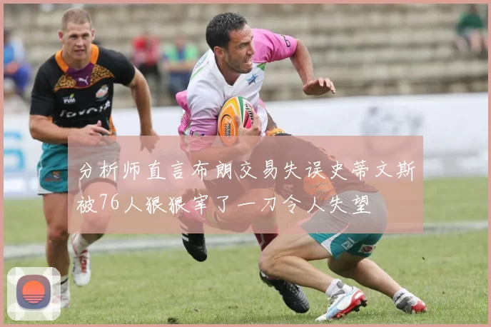 分析师直言布朗交易失误史蒂文斯被76人狠狠宰了一刀令人失望