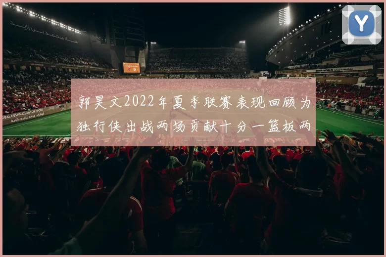郭昊文2022年夏季联赛表现回顾为独行侠出战两场贡献十分一篮板两助攻